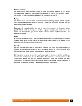  
17Guía del Estudiante - Pastelería
Higiene Corporal:
Las emanaciones del cuerpo son fáciles de evitar adquiriendo el hábito de una ducha
diaria y en caso necesario, utilizar desodorantes eficaces o algún otro producto médico,
que elimine los malos olores producidos por las impurezas del cuerpo.
Manos:
Las manos sirven para casi todas las operaciones del trabajo y son por lo tanto la parte
del cuerpo más expuesta a perder su limpieza. Lávelas con frecuencia, recuerde que por
ellas se transmiten microbios.
Es un signo de mala educación y una falta de aseo, el humedecerse los dedos con saliva
para facilitar la vuelta de las hojas de un libro o separar varios papeles; jamás emplee los
dedos para limpiarse los ojos, oídos, dientes y mucho menos las fosas nasales. Use
siempre un pañuelo.
Ropa:
El uniforme debe estar limpio y adecuado a los requerimientos de la empresa. La limpieza
no es la única condición que impone el aseo; es necesario cuidarlo y no llevarlo roto ni
ajado. Se recomienda cambiarlo diariamente.
Calzado:
Algunas personas descuidan la limpieza del calzado; esta parte del vestido contribuye
también al lucimiento de la persona. Para su trabajo escoja un calzado cómodo, con
tacones de goma, que le permita estar de pie por bastante tiempo.
Es importante observar y recordar que la ausencia de cualquiera de las cualidades
enumeradas anteriormente, puede obstaculizar el avance de su carrera profesional. Si
usted desea hacer algo por su porvenir profesional, tiene que analizar con más
detenimiento el inventario de su personalidad y tratar de mejorar ciertas cualidades o
incorporar otras que su empresa y la sociedad considera importantes.
 