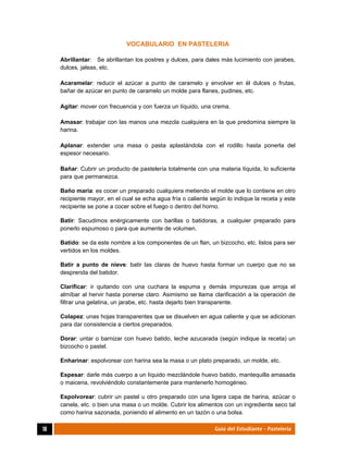  
18	 Guía del Estudiante - Pastelería
VOCABULARIO EN PASTELERIA
Abrillantar: Se abrillantan los postres y dulces, para dales más lucimiento con jarabes,
dulces, jaleas, etc.
Acaramelar: reducir el azúcar a punto de caramelo y envolver en él dulces o frutas,
bañar de azúcar en punto de caramelo un molde para flanes, pudines, etc.
Agitar: mover con frecuencia y con fuerza un líquido, una crema.
Amasar: trabajar con las manos una mezcla cualquiera en la que predomina siempre la
harina.
Aplanar: extender una masa o pasta aplastándola con el rodillo hasta ponerla del
espesor necesario.
Bañar: Cubrir un producto de pastelería totalmente con una materia líquida, lo suficiente
para que permanezca.
Baño maría: es cocer un preparado cualquiera metiendo el molde que lo contiene en otro
recipiente mayor, en el cual se echa agua fría o caliente según lo indique la receta y este
recipiente se pone a cocer sobre el fuego o dentro del horno.
Batir: Sacudimos enérgicamente con barillas o batidoras, a cualquier preparado para
ponerlo espumoso o para que aumente de volumen.
Batido: se da este nombre a los componentes de un flan, un bizcocho, etc. listos para ser
vertidos en los moldes.
Batir a punto de nieve: batir las claras de huevo hasta formar un cuerpo que no se
desprenda del batidor.
Clarificar: ir quitando con una cuchara la espuma y demás impurezas que arroja el
almíbar al hervir hasta ponerse claro. Asimismo se llama clarificación a la operación de
filtrar una gelatina, un jarabe, etc. hasta dejarlo bien transparente.
Colapez: unas hojas transparentes que se disuelven en agua caliente y que se adicionan
para dar consistencia a ciertos preparados.
Dorar: untar o barnizar con huevo batido, leche azucarada (según indique la receta) un
bizcocho o pastel.
Enharinar: espolvorear con harina sea la masa o un plato preparado, un molde, etc.
Espesar: darle más cuerpo a un líquido mezclándole huevo batido, mantequilla amasada
o maicena, revolviéndolo constantemente para mantenerlo homogéneo.
Espolvorear: cubrir un pastel u otro preparado con una ligera capa de harina, azúcar o
canela, etc. o bien una masa o un molde. Cubrir los alimentos con un ingrediente seco tal
como harina sazonada, poniendo el alimento en un tazón o una bolsa.
 