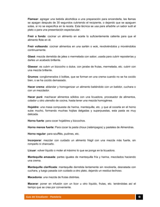  
19Guía del Estudiante - Pastelería
Flamear: agregar una bebida alcohólica a una preparación para encenderla, las llamas
se apagan después de 30 segundos cubriendo el recipiente, o dejando que se apaguen
solas, si no se especifica en la receta. Esta técnica se usa para añadirle un sabor sutil al
plato o para una presentación espectacular.
Freír a fondo: cocinar un alimento en aceite lo suficientemente caliente para que el
alimento flote en él.
Freír volteando: cocinar alimentos en una sartén o wok, revolviéndolos y moviéndolos
continuamente.
Glasé: mezcla derretida de jalea o mermelada con sabor, usada para cubrir reposterías y
darles un acabado brillante.
Glasear: es cubrir un bizcocho o dulce, con jarabe de frutas, mermelada, etc. cubrir con
una mezcla brillante.
Grumos: conglomerados ó bolitas, que se forman en una crema cuando no se ha cocido
bien, o se ha cocido demasiado.
Hacer crema: ablandar y homogenizar un alimento batiéndolo con un batidor, cuchara o
con un mezclador.
Hacer puré: machacar alimentos sólidos con una licuadora, procesador de alimentos,
colador u otro utensilio de cocina, hasta tener una mezcla homogénea.
Hojaldre: una masa compuesta de harina, mantequilla, etc. y que al cocerla en el horno
sube mucho, formando muchas hojitas delgadas y superpuestas, esta pasta es muy
delicada.
Horno fuerte: para cocer hojaldres y bizcochos.
Horno menos fuerte: Para cocer la pasta choux (relámpagos) y pasteles de Almendras.
Horno regular: para soufflés, pudines, etc.
Incorporar: mezclar con cuidado un alimento frágil con una mezcla más fuerte, sin
romperlo ni chancarlo.
Licuar: volver líquido o moler al máximo lo que se ponga en la licuadora.
Mantequilla amasada: partes iguales de mantequilla fría y harina, mezclados haciendo
una crema.
Mantequilla clarificada: mantequilla derretida lentamente sin revolverla, desnatada con
cuchara, y luego pasada con cuidado a otro plato, dejando un residuo lechoso.
Macedonia: una mezcla de frutas distintas.
Macerar: poner en infusión con un licor u otro líquido, frutas, etc. teniéndolas así el
tiempo que se crea por conveniente.
 
