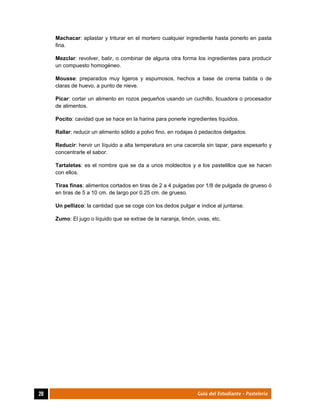  
20	 Guía del Estudiante - Pastelería
Machacar: aplastar y triturar en el mortero cualquier ingrediente hasta ponerlo en pasta
fina.
Mezclar: revolver, batir, o combinar de alguna otra forma los ingredientes para producir
un compuesto homogéneo.
Mousse: preparados muy ligeros y espumosos, hechos a base de crema batida o de
claras de huevo, a punto de nieve.
Picar: cortar un alimento en rozos pequeños usando un cuchillo, licuadora o procesador
de alimentos.
Pocito: cavidad que se hace en la harina para ponerle ingredientes líquidos.
Rallar: reducir un alimento sólido a polvo fino, en rodajas ó pedacitos delgados.
Reducir: hervir un líquido a alta temperatura en una cacerola sin tapar, para espesarlo y
concentrarle el sabor.
Tartaletas: es el nombre que se da a unos moldecitos y a los pastelillos que se hacen
con ellos.
Tiras finas: alimentos cortados en tiras de 2 a 4 pulgadas por 1/8 de pulgada de grueso ó
en tiras de 5 a 10 cm. de largo por 0.25 cm. de grueso.
Un pellizco: la cantidad que se coge con los dedos pulgar e índice al juntarse.
Zumo: El jugo o líquido que se extrae de la naranja, limón, uvas, etc.
	
	
	
 