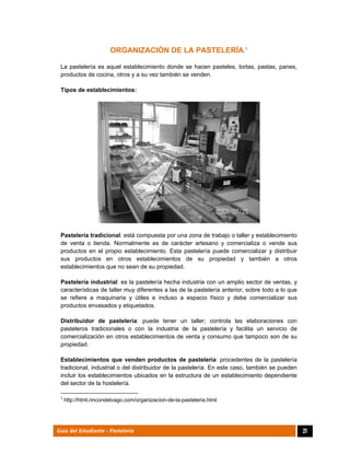  
21Guía del Estudiante - Pastelería
ORGANIZACIÓN DE LA PASTELERÍA.1
La pastelería es aquel establecimiento donde se hacen pasteles, tortas, pastas, panes,
productos de cocina, otros y a su vez también se venden.
Tipos de establecimientos:
Pastelería tradicional: está compuesta por una zona de trabajo o taller y establecimiento
de venta o tienda. Normalmente es de carácter artesano y comercializa o vende sus
productos en el propio establecimiento. Esta pastelería puede comercializar y distribuir
sus productos en otros establecimientos de su propiedad y también a otros
establecimientos que no sean de su propiedad.
Pastelería industrial: es la pastelería hecha industria con un amplio sector de ventas, y
características de taller muy diferentes a las de la pastelería anterior, sobre todo a lo que
se refiere a maquinaria y útiles e incluso a espacio físico y debe comercializar sus
productos envasados y etiquetados.
Distribuidor de pastelería: puede tener un taller; controla las elaboraciones con
pasteleros tradicionales o con la industria de la pastelería y facilita un servicio de
comercialización en otros establecimientos de venta y consumo que tampoco son de su
propiedad.
Establecimientos que venden productos de pastelería: procedentes de la pastelería
tradicional, industrial o del distribuidor de la pastelería. En este caso, también se pueden
incluir los establecimientos ubicados en la estructura de un establecimiento dependiente
del sector de la hostelería.
                                                            
1
 http://html.rincondelvago.com/organizacion-de-la-pasteleria.html
 