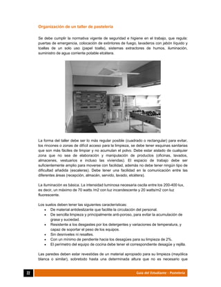  
22	 Guía del Estudiante - Pastelería
Organización de un taller de pastelería
Se debe cumplir la normativa vigente de seguridad e higiene en el trabajo, que regula:
puertas de emergencia, colocación de extintores de fuego, lavaderos con jabón líquido y
toallas de un solo uso (papel toalla), sistemas extractores de humos, iluminación,
suministro de agua corriente potable etcétera.
La forma del taller debe ser lo más regular posible (cuadrado o rectangular) para evitar,
los rincones o zonas de difícil acceso para la limpieza, se debe tener esquinas sanitarias
que son más fáciles de limpiar y no acumulan el polvo. Debe estar aislado de cualquier
zona que no sea de elaboración y manipulación de productos (oficinas, lavados,
almacenes, vestuarios e incluso las viviendas). El espacio de trabajo debe ser
suficientemente amplio para moverse con facilidad, además no debe tener ningún tipo de
dificultad añadida (escaleras). Debe tener una facilidad en la comunicación entre las
diferentes áreas (recepción, almacén, servido, lavado, etcétera).
La iluminación es básica. La intensidad luminosa necesaria oscila entre los 200-400 lux,
es decir, un máximo de 70 watts /m2 con luz incandescente y 20 watts/m2 con luz
fluorescente.
Los suelos deben tener las siguientes características:
 De material antideslizante que facilite la circulación del personal.
 De sencilla limpieza y principalmente anti-poroso, para evitar la acumulación de
grasa y suciedad.
 Resistente a los desgastes por los detergentes y variaciones de temperatura, y
capaz de soportar el peso de los equipos.
 Sin desniveles ni resaltes.
 Con un mínimo de pendiente hacia los desagües para su limpieza de 2%.
 El perímetro del equipo de cocina debe tener el correspondiente desagüe y rejilla.
Las paredes deben estar revestidas de un material apropiado para su limpieza (mayólica
blanca o similar), sobretodo hasta una determinada altura que no es necesario que
 