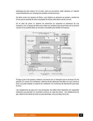  
23Guía del Estudiante - Pastelería
sobrepase los dos metros. En el resto, como en los techos, debe utilizarse un material
impermeabilizante que contenga las posibles condensaciones.
Se debe contar con equipos de filtros, cuyo objetivo es decantar las grasas y aceites de
forma que la cantidad de estos expulsada al exterior esté dentro de las normas.
En el caso de poner un sistema de extracción es necesaria la existencia de una
campana, con un equipo de filtros que rodee con amplitud todo el perímetro de la zona de
cocción (si es posible debe ser de acero inoxidable para facilitar la limpieza).
El agua, junto a las grasas y residuos, se evacua por un desagüe que se conecta a la red
general. En cuanto a la ventilación, además de las aberturas naturales con que cuente el
local, se puede adaptar un sistema de ventilación con conductos de distribución para toda
la zona.
Las instalaciones de agua son muy necesarias. Se deben tener depósitos con capacidad
suficiente que permitan un suministro continuo en caso de avería. Las instalaciones de
gas, deben tener llaves de corte no solo generales, sino a lo largo de la red.
 