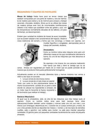  
25Guía del Estudiante - Pastelería
MAQUINARIAS Y EQUIPOS DE PASTELERÍA
Mesas de trabajo Hasta hace poco se tenían mesas que
estaban compuestas por una parte de madera y otra de mármol,
la de madera para estirar y la de mármol para amasar y trabajar
caramelo, chocolate, etcétera. Ahora ya no se utilizan las mesas
de madera porque eran foco de innumerables toxiinfecciones
(debido a los restos que quedaban entre las grietas y que, con
las temperaturas normalmente elevadas de los talleres y el paso
del tiempo, se descomponían).
Existen gran variedad de modelos de mesas de acero inoxidable,
que se pueden adaptar a las características del negocio, desde la
mesa tradicional del tamaño y forma que nos convenga, a mesas con cajones, con
mueble frigorífico o congelador, atemperadas para el
trabajo del caramelo, etcétera.
Amasadora
Como su nombre indica esta máquina sirve para unir
diferentes masas en los que normalmente interviene la
harina. Es una de las máquinas que más descansa al
operario.
Se asemeja a los brazos de una persona realizando
más fuerza que ésta y tiene la ventaja que no se
cansa. Amasa con regularidad por medio de un motor que se puede controlar de tal
manera que el producto final queda perfectamente homogéneo.
Actualmente existen en el mercado diferentes tipos y marcas nosotros nos vamos a
referir a dos tipos en concreto:
1. La que consta de dos brazos rectos.
2. La que consta de un solo brazo en espiral.
Tanto una como la otra prácticamente tienen el
mismo funcionamiento, constan de un perol o tolva
(donde se colocan los ingredientes a amasar), de
un motor (que le transmite la fuerza necesaria) y
de los brazos (que realizan el trabajo).
Batidora/ Mezcladora
Al igual que la amasadora, esta, es otra de las máquinas que más trabajo quita al
operario. Como su nombre indica sirve para batir (aunque tiene otras
aplicaciones).Existen también varios modelos y marcas cada una con sus más y sus
menos (con embrague, electrónicas etc.). Constan de un cuerpo central (pie y motor), de
uno o dos peroles (donde se depositan las masas a montar), y de tres tipos de utensilios
(varillas, pala y gancho). Las varillas para montar. La pala para mezclar pequeñas
cantidades. El gancho para unir pequeñas cantidades haciéndonos las veces de pequeña
amasado.
 