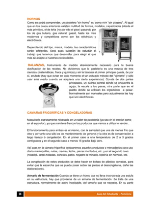  
26	 Guía del Estudiante - Pastelería
HORNOS
Como se podrá comprender, un pastelero "sin horno" es, como vivir "sin oxigeno". Al igual
que en los casos anteriores existen multitud de formas, modelos, capacidades (desde el
más primitivo, el de leña (no por ello el peor) pasando por
los de gas butano, gas natural, gasoil, hasta los más
modernos y competitivos como son los eléctricos y
electrónicos.
Dependiendo del tipo, marca, modelo, las características
serán diferentes. Será pues cuestión de estudiar el
trabajo que tenemos que desarrollar para elegir el que
más se adapte a nuestras necesidades.
BALANZAS. Instrumento de medida absolutamente necesario para la buena
dosificación de las recetas. No olvidemos que la pastelería es una mezcla de tres
ciencias (matemáticas, física y química) y sin la báscula el primer principio queda, de por
sí, anulado (hay que evitar en todo momento el tan utilizado método del "ojimetro" y sólo
usar este medio cuando se adquiera una cierta experiencia). Consta de dos partes
principales, un cuerpo central donde se encuentra la
aguja, la escala y las pesas, otra parte que es el
platillo donde se colocan los ingrediente a pesar.
Normalmente son manuales pero actualmente las hay
que son electrónicas.
CAMARAS FRIGORÍFICAS Y CONGELADORAS
Maquinaria estrictamente necesaria en un taller de pastelería (ya sea en el interior como
en el expositor), ya que mantiene frescos los productos que vamos a utilizar o vender.
El funcionamiento para ambas es el mismo, con la salvedad que una da menos frío que
otra y por tanto una sólo es de mantenimiento de géneros y la otra es de conservación a
largo tiempo ó congelación. En el primer caso a una temperatura de 2 a 3 grados
centígrados y en el segundo caso a menos 15 grados bajo cero.
Así pues en la cámara frigorífica colocaremos aquellos productos o mercaderías para uso
diario mantequillas, natas, cremas, leche, piezas montadas, etc. y en el segundo caso
(helados, tartas heladas, lionesas, palos, hojaldre la-minado, bollería sin hornear, etc.
La congelación de estos productos se debe hacer en bolsas de plástico cerradas, para
evitar que la escarcha que se pueda posar sobre las piezas al descongelarse, dañe las
elaboraciones.
Armario de fermentación Cuando se tiene un horno que no lleva incorporada una estufa
en su estructura, hay que proveerse de un armario de fermentación. Se trata de una
estructura, normalmente de acero inoxidable, del tamaño que se necesite. En su parte
 