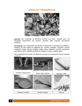  
28	 Guía del Estudiante - Pastelería
UTENSILIOS Y HERRAMIENTAS
Utensilios, son recipientes de diferentes tamaños que tienen múltiples usos. Los
principales componentes son: tazones, cacerolas, ollas, sartenes, escurridores,
coladores.
Herramientas, son instrumentos que facilitan la elaboración y decoración de pasteles y
manjares; los más usados en pastelería son: cuchillos, espátulas, recogedor, raqueta,
cortapasta, rodajas, mangas, boquillas, rodillos, brillas, ralladores, cucharas, cucharones,
espumadera, tamiz, batidores de alambre, abrelatas, brochas y cepillos, tijeras.
Se ha clasificado de acuerdo a la utilización que tiene en la preparación de los productos
pasteleros.
Contener (preparación) Pesar, medir, tamizar Extender, cortar
Contener (cocción) Mezclar, amasar Decorar
 