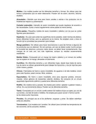  
29Guía del Estudiante - Pastelería
Moldes.- Los moldes pueden ser de diferentes tamaños y formas. Se utilizan para dar
forma a preparados que se están elaborando. Pueden ser de acero, aluminio, silicona,
etcétera.
Acanalador.- Utensilio que sirve para hacer canales o estrías a los productos con la
finalidad de mejorar su presentación.
Cortador extensible.- Utensilio de acero inoxidable que puede regularse de acuerdo a
las necesidades. Corta o marca regularmente varias pastas al mismo tiempo.
Corta pastas.- Pequeños moldes de acero inoxidable o plástico con los que se cortan
figuritas para decoración.
Espátulas.- Se usan para aislar las superficies de los pasteles, están hechas de plástico,
tienen diferentes formas, pero su aplicación es la misma. Se emplean unas u otras en
función de la comodidad que presenten para trabajar.
Manga pastelera.- Se utilizan para hacer decoraciones o para dar formas a algunos de
los productos que se elaboran. No son porosas, por eso se deben cuidar mucho porque
la humedad las deteriora y provoca malos olores, se deben lavar constantemente. Hay
mangas de un solo uso; son más higiénicas, aunque no resultan excesivamente
resistentes.
Batidor Globo.- Compuesto por un mango de metal o plástico y un número de varillas
que se sujetan en el mango, alineadas circularmente.
Cuchillos.- De diferentes tamaños y con diferentes hojas, desde lisas hasta de sierra.
Los de sierra se utilizan generalmente para trabajar los bizcochos, y los de hoja lisa para
cortar masas y pastas.
Chinos.- Fabricados de hierro o acero inoxidable, de agujeros o de tela metálica, sirven
para colar líquidos, pasar cremas, filtrar, etcétera.
Espumadera.- De hierro o acero inoxidable, sirve para espumar jarabes, remover,
mezclar, retirar géneros de recipientes caliente, etcétera. Se compone de un círculo
agujereado ligeramente esférico y puede tener diferentes tamaños.
Rodillo.- De madera dura y pesada. Se emplea para estirar, aplastar o golpear masas y
refinar. Es una herramienta clásica. Pueden ser de diferentes tamaños.
Tamiz.- Compuesto por un círculo o anillo exterior de madera al que va sujeta, por uno de
sus bordes, una tela de seda o metálica. Se emplea para pasar azúcar o harina cuando
se les desea quitar impurezas.
Pinceles.- Su principal uso es el de abrillantar, engrasar y pintar. Se deben esterilizar
antes de utilizarlos.
Termómetros.- Los modelos son variados. Se utilizan para controlar las temperaturas de
las cocciones, de los azúcares, etcétera.
 