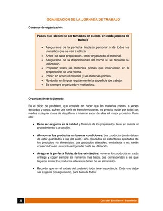  
30	 Guía del Estudiante - Pastelería
OGANIZACIÓN DE LA JORNADA DE TRABAJO
Consejos de organización:
Organización de la jornada
En el oficio de pastelero, que consiste en hacer que las materias primas, a veces
delicadas y caras, sufran una serie de transformaciones, es preciso evitar por todos los
medios cualquier clase de despilfarro e intentar sacar de ellas el mayor provecho. Para
ello:
 Debe ser exigente en la calidad y frescura de los preparados: tener en cuenta el
procedimiento y la cocción.
 Almacenar los productos en buenas condiciones: Los productos jamás deben
de estar guardados a ras del suelo, sino colocados en estanterías apartadas de
los productos no alimenticios. Los productos alterables, embalados o no, serán
conservados en un recinto refrigerado hasta su utilización.
 Asegurar la perfecta fluidez de las existencias: numerar los productos en cada
entrega y coger siempre los números más bajos, que corresponden a los que
llegaron antes; los productos alterados deben de ser eliminados.
 Recordar que en el trabajo del pastelero todo tiene importancia. Cada uno debe
ser exigente consigo mismo, para bien de todos:
Pasos que deben de ser tomados en cuenta, en cada jornada de
trabajo
 Asegurarse de la perfecta limpieza personal y de todos los
utensilios que se van a utilizar
 Antes de cada preparación, tener organizado el material.
 Asegurarse de la disponibilidad del horno si se requiere su
utilización.
 Preparar todas las materias primas que intervienen en la
preparación de una receta.
 Poner en orden el material y las materias primas.
 No dudar en limpiar regularmente la superficie de trabajo.
 Se siempre organizado y meticuloso.
 
