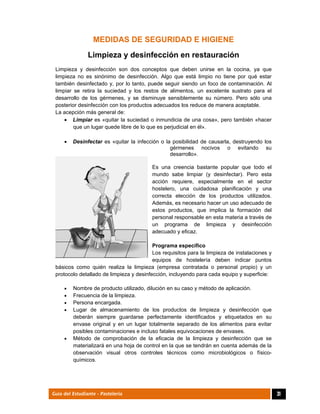  
31Guía del Estudiante - Pastelería
MEDIDAS DE SEGURIDAD E HIGIENE
Limpieza y desinfección en restauración
Limpieza y desinfección son dos conceptos que deben unirse en la cocina, ya que
limpieza no es sinónimo de desinfección. Algo que está limpio no tiene por qué estar
también desinfectado y, por lo tanto, puede seguir siendo un foco de contaminación. Al
limpiar se retira la suciedad y los restos de alimentos, un excelente sustrato para el
desarrollo de los gérmenes, y se disminuye sensiblemente su número. Pero sólo una
posterior desinfección con los productos adecuados los reduce de manera aceptable.
La acepción más general de:
 Limpiar es «quitar la suciedad o inmundicia de una cosa», pero también «hacer
que un lugar quede libre de lo que es perjudicial en él».
 Desinfectar es «quitar la infección o la posibilidad de causarla, destruyendo los
gérmenes nocivos o evitando su
desarrollo».
Es una creencia bastante popular que todo el
mundo sabe limpiar (y desinfectar). Pero esta
acción requiere, especialmente en el sector
hostelero, una cuidadosa planificación y una
correcta elección de los productos utilizados.
Además, es necesario hacer un uso adecuado de
estos productos, que implica la formación del
personal responsable en esta materia a través de
un programa de limpieza y desinfección
adecuado y eficaz.
Programa específico
Los requisitos para la limpieza de instalaciones y
equipos de hostelería deben indicar puntos
básicos como quién realiza la limpieza (empresa contratada o personal propio) y un
protocolo detallado de limpieza y desinfección, incluyendo para cada equipo y superficie:
 Nombre de producto utilizado, dilución en su caso y método de aplicación.
 Frecuencia de la limpieza.
 Persona encargada.
 Lugar de almacenamiento de los productos de limpieza y desinfección que
deberán siempre guardarse perfectamente identificados y etiquetados en su
envase original y en un lugar totalmente separado de los alimentos para evitar
posibles contaminaciones e incluso fatales equivocaciones de envases.
 Método de comprobación de la eficacia de la limpieza y desinfección que se
materializará en una hoja de control en la que se tendrán en cuenta además de la
observación visual otros controles técnicos como microbiológicos o físico-
químicos.
 