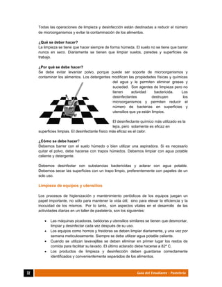  
32	 Guía del Estudiante - Pastelería
Todas las operaciones de limpieza y desinfección están destinadas a reducir el número
de microorganismos y evitar la contaminación de los alimentos.
¿Qué se deber hacer?
La limpieza se tiene que hacer siempre de forma húmeda. El suelo no se tiene que barrer
nunca en seco. Diariamente se tienen que limpiar suelos, paredes y superficies de
trabajo.
¿Por qué se debe hacer?
Se debe evitar levantar polvo, porque puede ser soporte de microorganismos y
contaminar los alimentos. Los detergentes modifican las propiedades físicas y químicas
del agua y le permiten eliminar grasas y
suciedad. Son agentes de limpieza pero no
tienen actividad bactericida. Los
desinfectantes destruyen los
microorganismos y permiten reducir el
número de bacterias en superficies y
utensilios que ya están limpios.
El desinfectante químico más utilizado es la
lejía, pero solamente es eficaz en
superficies limpias. El desinfectante físico más eficaz es el calor.
¿Cómo se debe hacer?
Debemos barrer con el suelo húmedo o bien utilizar una aspiradora. Si es necesario
quitar el polvo, debe hacerse con trapos húmedos. Debemos limpiar con agua potable
caliente y detergente.
Debemos desinfectar con substancias bactericidas y aclarar con agua potable.
Debemos secar las superficies con un trapo limpio, preferentemente con papeles de un
solo uso.
Limpieza de equipos y utensilios
Los procesos de higienización y mantenimiento periódicos de los equipos juegan un
papel importante, no sólo para mantener la vida útil, sino para elevar la eficiencia y la
inocuidad de los mismos. Por lo tanto, son aspectos vitales en el desarrollo de las
actividades diarias en un taller de pastelería, son los siguientes:
 Las máquinas picadoras, batidoras y utensilios similares se tienen que desmontar,
limpiar y desinfectar cada vez después de su uso.
 Los equipos como hornos y freidoras se deben limpiar diariamente, y una vez por
semana meticulosamente. Siempre se debe utilizar agua potable caliente.
 Cuando se utilizan lavavajillas se deben eliminar en primer lugar los restos de
comida para facilitar su lavado. El último aclarado debe hacerse a 82º C.
 Los productos de limpieza y desinfección deben guardarse correctamente
identificados y convenientemente separados de los alimentos.
 