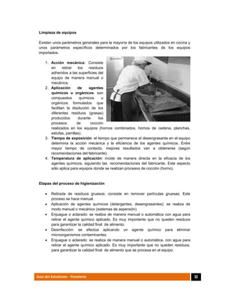  
33Guía del Estudiante - Pastelería
Limpieza de equipos
Existen unos parámetros generales para la mayoría de los equipos utilizados en cocina y
unos parámetros específicos determinados por los fabricantes de los equipos
importados.
1. Acción mecánica: Consiste
en retirar los residuos
adheridos a las superficies del
equipo de manera manual o
mecánica.
2. Aplicación de agentes
químicos u orgánicos: son
compuestos químicos u
orgánicos formulados que
facilitan la disolución de los
diferentes residuos (grasas)
producidos durante los
procesos de cocción
realizados en los equipos (hornos combinados, hornos de cadena, planchas,
estufas, parrillas).
3. Tiempo de exposición: el tiempo que permanece el desengrasante en el equipo
determina la acción mecánica y la eficiencia de los agentes químicos. Entre
mayor tiempo de contacto, mejores resultados van a obtenerse (según
recomendaciones del fabricante).
4. Temperatura de aplicación: incide de manera directa en la eficacia de los
agentes químicos, siguiendo las recomendaciones del fabricante. Este aspecto
sólo aplica para equipos donde se realizan procesos de cocción (horno).
Etapas del proceso de higienización
 Retirada de residuos gruesos: consiste en remover partículas gruesas. Este
proceso se hace manual.
 Aplicación de agentes químicos (detergentes, desengrasantes): se realiza de
modo manual o mecánico (sistemas de aspersión).
 Enjuague o aclarado: se realiza de manera manual o automática con agua para
retirar el agente químico aplicado. Es muy importante que no queden residuos
para garantizar la calidad final de alimento.
 Desinfección: se efectúa aplicando un agente químico para eliminar
microorganismos contaminantes.
 Enjuague o aclarado: se realiza de manera manual o automática, con agua para
retirar el agente químico aplicado. Es muy importante que no queden residuos,
para garantizar la calidad final de alimento que se procesa en el equipo.
 