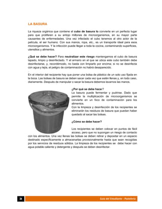  
34	 Guía del Estudiante - Pastelería
LA BASURA
La riqueza orgánica que contiene el cubo de basura lo convierte en un perfecto lugar
para que proliferen a su antojo millones de microorganismos, en su mayor parte
causantes de enfermedades. Una vez infectado el cubo tenemos al otro actor de la
película, el ser humano. Con sus manos, ropa, etc., es un transporte ideal para esos
microorganismos. Y la infección puede llegar a toda la cocina, contaminando superficies,
utensilios y alimentos.
¿Qué se debe hacer? Para neutralizar este riesgo mantengamos el cubo de basura
tapado, limpio y desinfectado. Y el armario en el que se ubica este cubo también debe
desinfectarse, y, recordémoslo, no basta con limpiarlo por encima; si no se desinfecta
con agua y lejía, el peligro de contaminación no habrá desaparecido.
.
En el interior del recipiente hay que poner una bolsa de plástico de un solo uso fijada en
la boca. Las bolsas de basura se deben sacar cada vez que estén llenas y, en todo caso,
diariamente. Después de manipular o sacar la basura debemos lavarnos las manos.
¿Por qué se debe hacer?
La basura puede fermentar y pudrirse. Dado que
permite la multiplicación de microorganismos se
convierte en un foco de contaminación para los
alimentos.
Con la limpieza y desinfección de los recipientes se
eliminarán los residuos de basura que puedan haber
quedado al sacar las bolsas.
¿Cómo se debe hacer?
Los recipientes se deben colocar en puntos de fácil
acceso, pero que no supongan un riesgo de contacto
con los alimentos. Una vez llenas las bolsas se deben retirar y depositar en un espacio
destinado específicamente a almacenarlas provisionalmente hasta que sean recogidas
por los servicios de residuos sólidos. La limpieza de los recipientes se debe hacer con
agua potable caliente y detergente y después se deben desinfectar.
 