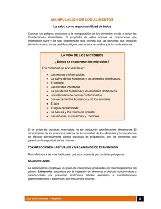  
35Guía del Estudiante - Pastelería
MANIPULACIÓN DE LOS ALIMENTOS
La salud como responsabilidad de todos
Conocer los peligros asociados a la manipulación de los alimentos ayuda a evitar las
toxiinfecciones alimentarias. El propósito de estas normas es proporcionar una
información clara y de fácil comprensión que permita que las personas que preparan
alimentos conozcan los posibles peligros que se asocian a ellos y la forma de evitarlos.
Si se evitan las prácticas incorrectas, no se producirán toxiinfecciones alimentarias. El
conocimiento de los principios básicos de la inocuidad de los alimentos y la importancia
de efectuar correctamente ciertas prácticas de preparación, son los elementos que
garantizan la seguridad de los mismos.
TOXIINFECCIONES HABITUALES Y MACANISMOS DE TRANSMISIÓN
Nos referimos a las más habituales, que son causadas por bacterias patógenas.
SALMONELOSIS
La salmonelosis constituye un grupo de infecciones producidas por microorganismos del
género Salmonella, adquiridas por la ingestión de alimentos o bebidas contaminadas y
caracterizadas por presentar síndromes febriles asociados a manifestaciones
gastrointestinales o sistémicas, con frecuencia severas.
LA VIDA DE LOS MICROBIOS
¿Dónde se encuentran los microbios?
Los microbios se encuentran en:
 Las manos y uñas sucias.
 La saliva de los humanos y los animales domésticos.
 El cabello
 Las heridas infectadas
 La piel de los humanos y los animales domésticos.
 Los utensilios de cocina contaminados.
 Los excrementos humanos y de los animales
 El aire
 El agua contaminada
 La basura y los restos de comida.
 Las moscas, cucarachas y roedores.
 