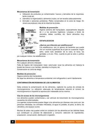  
36	 Guía del Estudiante - Pastelería
Mecanismos de transmisión
 Utilización de productos ya contaminados: huevos y derivados de la mayonesa,
leche cruda etc.
 Utensilios no higienizados o alimentos crudos, sin ser lavados adecuadamente.
 Animales o personas portadoras. Platos conservados en la zona de riesgo. En
verano se producen más de la mitad de los brotes.
Medidas de prevención
Higiene extrema del manipulador, especialmente después
de ir a los servicios higiénicos. Limpieza a fondo de
utensilios, tablas, cuchillos, etc. Servir alimentos muy
hechos.
ESTAFILOCOCOS
¿Qué es una infección por estafilococos?
Los estafilococos, son un género de bacterias que puede
vivir en muchas superficies de la piel sin ocasionar ningún
daño, sobre todo alrededor de la nariz, la boca, los
genitales y el ano. Pero, cuando la piel se abre o perfora
por cualquier motivo, los estafilococos.
Mecanismos de transmisión
Por cualquier alimento infectado
Falta de higiene del manipulador: toser, estornudar, tocar los alimentos sin haberse la
lavado las manos o con heridas, utensilios no limpios, etc.
Conservación en zona de riesgo.
Medidas de prevención
Higiene extrema del manipulador.
No dejar los alimentos a temperatura ambiental, sino refrigerarlos o servir rápidamente.
CONTAMINACIÓN MICROBIANA DE LOS ALIMENTOS
Debe evitarse la contaminación de los alimentos, vigilando los puntos de entrada de
microorganismos. La utilización adecuada de temperaturas reducirá el número de
microorganismos e impedirá la reproducción indeseable de los mismos.
Vías de acceso de los microorganismos
Los alimentos pueden contaminarse y ser vehículo de transmisión de microorganismos
causantes de enfermedades.
Los agentes contaminantes pueden llegar a los alimentos por diversas vías como son: las
personas infectadas, los animales infectados, el agua no potable, el polvo, la tierra, los
utensilios y los equipos sucios.
Muchas de estas vías pueden entrar en contacto con los alimentos en las distintas fases
que constituyen su proceso de elaboración y consumo: selección de ingredientes,
preparación, conservación, distribución e ingestión.
 