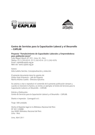 Centro de Servicios para la Capacitación Laboral y el Desarrollo
– CAPLAB
Proyecto “Fortalecimiento de Capacidades Laborales y Emprendedoras
para población joven”
Calle Miguel Aljovin Nº 472 - Lima 18 – Perú
Telefax: (511) 243-0310 (511) 242-4516 (511) 242-4376
Email: caplab@caplab.org.pe
Web site: www.caplab.org.pe
Autora:
Aída Ludeña Sánchez, Conceptualización y redacción
El presente documento tiene los aportes de:
Gladys Farje Echeverría – Jefe de Proyecto
Norma Añaños Castilla - Directora Ejecutiva
Se autoriza a citar o reproducir el contenido de la presente publicación siempre y
cuando se mencione la fuente y se remita un ejemplar al Centro de Servicios para la
Capacitación Laboral y el Desarrollo – CAPLAB.
Edición y Publicación:
Centro de Servicios para la Capacitación Laboral y el Desarrollo – CAPLAB.
Diseño e impresión: Cormagraf e.ir.l.
Tiraje: 500 unidades
Hecho el Depósito legal en la Biblioteca Nacional del Perú
Nº 2011-05808
Ley 26905 Biblioteca Nacional del Perú
Lima - Perú
Lima, Abril 2011
 