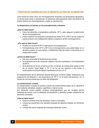  
38	 Guía del Estudiante - Pastelería
PRÁCTICAS HIGÉNICAS EN LA MANIPULACIÓN DE ALIMENTOS
Como todos los seres vivos, los microorganismos necesitan una temperatura apropiada y
un tiempo para crecer y reproducirse. Si utilizamos adecuadamente estos dos factores se
podrán destruir los microorganismos o evitar su reproducción.
La temperatura y el tiempo en los procedimientos culinarios
¿Qué se debe hacer?
 Cocer los alimentos a temperatura suficiente, 70º C, para asegurar la destrucción
de los microorganismos.
 Evitar mantener los alimentos a temperaturas entre 10º C y 60º C en las cuales se
puede producir una multiplicación rápida y progresiva de los microorganismos.
¿Por qué se debe hacer?
 El calor por encima de 65º C destruye los microorganismos.
 A temperaturas entre 10º C y 60º C los microorganismos que pueda haber en un
alimento pueden, en poco tiempo, multiplicarse miles de veces y convertirse en un
riesgo para la salud.
¿Cómo se debe hacer?
 Hay que comprobar la temperatura de cocción.
 Si el alimento se ha de conservar caliente, hay que mantenerlo a una temperatura
de 65º C.
 Si el alimento se ha de conservar en frío, el tiempo de enfriamiento desde el final
de la cocción hasta llegar a 10° C no ha de ser superior a dos horas; a
continuación el producto deberá mantenerse en frío a 3º C.
El recalentamiento de los alimentos deberá efectuarse de forma rápida. Deberemos que
asegurarnos de alcanzar a una temperatura de 70º C, en el centro del producto, en un
tiempo de una hora desde que se retira del refrigerador.
La contaminación cruzada
La contaminación cruzada se produce cuando los contaminantes pasan de un alimento a
otro mediante utensilios, equipos, superficies o manos sucias.
Los alimentos crudos pueden contener microorganismos que por contacto directo
mediante las manos o por la utilización de superficies y utensilios pueden contaminar los
alimentos cocinados.
¿Qué se debe hacer?
 Evitar el contacto entre los alimentos crudos y cocinados.
 Limpiar las superficies y los utensilios después de haberlos utilizado con alimentos
crudos.
 Lavarse las manos después de manipular alimentos crudos.
 