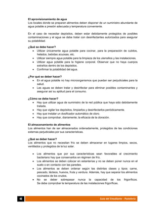  
40	 Guía del Estudiante - Pastelería
El aprovisionamiento de agua
Los locales donde se preparan alimentos deben disponer de un suministro abundante de
agua potable a presión adecuada y temperatura conveniente.
En el caso de necesitar depósitos, deben estar debidamente protegidos de posibles
contaminaciones y el agua se debe tratar con desinfectantes autorizados para asegurar
su potabilidad.
¿Qué se debe hacer?
 Utilizar únicamente agua potable para cocinar, para la preparación de cubitos,
helados, bebidas acuosas, etc.
 Utilizar siempre agua potable para la limpieza de los utensilios y las instalaciones.
 Utilizar agua potable para la higiene corporal. Observar que no haya cuerpos
extraños dentro de los depósitos.
 Confirmar la potabilidad del agua.
¿Por qué se deber hacer?
 En el agua potable no hay microorganismos que puedan ser perjudiciales para la
salud.
 Las aguas se deben tratar y desinfectar para eliminar posibles contaminantes y
asegurar así su aptitud para el consumo.
¿Cómo se debe hacer?
 Hay que utilizar agua de suministro de la red pública que haya sido debidamente
tratada.
 Hay que vigilar los depósitos, limpiarlos y desinfectarlos periódicamente.
 Hay que instalar un dosificador automático de cloro.
 Hay que comprobar, diariamente, la eficacia de la cloración.
El almacenamiento de alimentos
Los alimentos han de ser almacenados ordenadamente, protegidos de las condiciones
externas perjudiciales por sus características.
¿Qué se deber hacer?
Los alimentos que no necesitan frío se deben almacenar en lugares limpios, secos,
ventilados y protegidos de la luz solar.
 Los alimentos que por sus características sean favorables al crecimiento
bacteriano hay que conservarlos en régimen de frío.
 Los alimentos se deben colocar en estanterías y no se deben poner nunca en el
suelo o en contacto con las paredes.
 Los alimentos se deben ordenar según las distintas clases y tipos: carne,
pescado, lácteos, huevos, fruta y verdura. Además, hay que separar los alimentos
cocinados de los crudos.
 No se deber sobrepasar nunca la capacidad de los frigoríficos.
Se debe comprobar la temperatura de las instalaciones frigoríficas.
 
