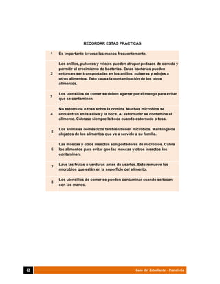  
42	 Guía del Estudiante - Pastelería
RECORDAR ESTAS PRÁCTICAS
1 Es importante lavarse las manos frecuentemente.
2
Los anillos, pulseras y relojes pueden atrapar pedazos de comida y
permitir el crecimiento de bacterias. Estas bacterias pueden
entonces ser transportadas en los anillos, pulseras y relojes a
otros alimentos. Esto causa la contaminación de los otros
alimentos.
3
Los utensilios de comer se deben agarrar por el mango para evitar
que se contaminen.
4
No estornude o tosa sobre la comida. Muchos microbios se
encuentran en la saliva y la boca. Al estornudar se contamina el
alimento. Cúbrase siempre la boca cuando estornude o tosa.
5
Los animales domésticos también tienen microbios. Manténgalos
alejados de los alimentos que va a servirle a su familia.
6
Las moscas y otros insectos son portadores de microbios. Cubra
los alimentos para evitar que las moscas y otros insectos los
contaminen.
7
Lave las frutas o verduras antes de usarlos. Esto remueve los
microbios que están en la superficie del alimento.
8
Los utensilios de comer se pueden contaminar cuando se tocan
con las manos.
	
 