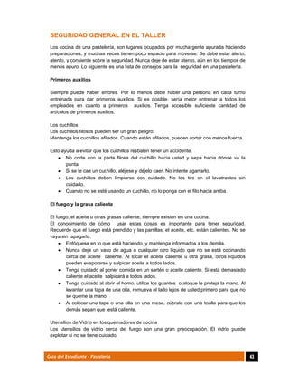  
43Guía del Estudiante - Pastelería
SEGURIDAD GENERAL EN EL TALLER
Los cocina de una pastelería, son lugares ocupados por mucha gente apurada haciendo
preparaciones, y muchas veces tienen poco espacio para moverse. Se debe estar alerto,
atento, y consiente sobre la seguridad. Nunca deje de estar atento, aún en los tiempos de
menos apuro. Lo siguiente es una lista de consejos para la seguridad en una pastelería.
Primeros auxilios
Siempre puede haber errores. Por lo menos debe haber una persona en cada turno
entrenada para dar primeros auxilios. Si es posible, sería mejor entrenar a todos los
empleados en cuanto a primeros auxilios. Tenga accesible suficiente cantidad de
artículos de primeros auxilios.
Los cuchillos
Los cuchillos filosos pueden ser un gran peligro.
Mantenga los cuchillos afilados. Cuando están afilados, pueden cortar con menos fuerza.
Esto ayuda a evitar que los cuchillos resbalen tener un accidente.
 No corte con la parte filosa del cuchillo hacia usted y sepa hacia dónde va la
punta.
 Si se le cae un cuchillo, aléjese y déjelo caer. No intente agarrarlo.
 Los cuchillos deben limpiarse con cuidado. No los tire en el lavatrastos sin
cuidado.
 Cuando no se esté usando un cuchillo, no lo ponga con el filo hacia arriba.
El fuego y la grasa caliente
El fuego, el aceite u otras grasas caliente, siempre existen en una cocina.
El conocimiento de cómo usar estas cosas es importante para tener seguridad.
Recuerde que el fuego está prendido y las parrillas, el aceite, etc. están calientes. No se
vaya sin apagarlo.
 Enfóquese en lo que está haciendo, y mantenga informados a los demás.
 Nunca deje un vaso de agua o cualquier otro líquido que no se está cocinando
cerca de aceite caliente. Al tocar el aceite caliente u otra grasa, otros líquidos
pueden evaporarse y salpicar aceite a todos lados.
 Tenga cuidado al poner comida en un sartén o aceite caliente. Si está demasiado
caliente el aceite salpicará a todos lados.
 Tenga cuidado al abrir el horno, utilice los guantes o aloque le proteja la mano. Al
levantar una tapa de una olla, remueva el lado lejos de usted primero para que no
se queme la mano.
 Al colocar una tapa o una olla en una mesa, cúbrala con una toalla para que los
demás sepan que está caliente.
Utensilios de Vidrio en los quemadores de cocina
Los utensilios de vidrio cerca del fuego son una gran preocupación. El vidrio puede
explotar si no se tiene cuidado.
 