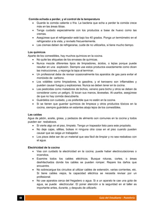  
44	 Guía del Estudiante - Pastelería
Comida echada a perder, y el control de la temperatura
 Guarde la comida caliente o fría. La bacteria que echa a perder la comida crece
más en las áreas tibias.
 Tenga cuidado especialmente con los productos a base de huevo como las
cremas.
 Asegúrese que el refrigerador esté bajo los 40 grados. Ponga un termómetro en el
refrigerador a la vista, y revíselo frecuentemente.
 Las cremas deben de refrigerarse, cuide de no utilizarlos, si tiene mucho tiempo.
Los químicos
Aparte de los comestibles, hay muchos químicos en la cocina.
 No quite las etiquetas de los envases de químicas.
 Nunca mezcle diferentes tipos de limpiadores, ácidos, o lejías porque puede
resultar en una explosión. Siempre use estos productos exactamente como dicen
las instrucciones, y reponga la tapa al terminar.
 Un profesional debe de revisar ocasionalmente los aparatos de gas para evitar el
monóxido de carbono.
 Los volátiles como limpiadores, la gasolina, y el keroseno son inflamables y
pueden causar fuegos y explosiones. Nunca se deben tener en la cocina.
 Las pesticidas como matadores de bichos, veneno para bicho y otros se deben de
considerar como un peligro. Si tocan sus manos, láveselas. Al usarlos, asegúrese
de que no hay comida descubierta.
 Guárdelos con cuidado, y es preferible que no estén en la cocina.
 Si se tienen que guardar químicos de limpieza y otros productos tóxicos en la
cocina, siempre guárdelos en estantes abajo lejos de los comestibles.
Las caídas
Agua de jabón, aceite, grasa, y pedazos de alimento son comunes en la cocina y todos
pueden ser resbalosos.
 Si vierte algo en el piso, límpielo. Tenga un trapeador listo para este propósito.
 No deje cajas, sillitas, bolsas ni ninguna otra cosa en el piso cuando pueden
causar que se caiga un trabajador.
 Los pisos debe ser de un material que sea fácil de limpiar y no sea resbaloso con
el agua.
Electricidad de la cocina
 Vea con cuidado la electricidad en la cocina; puede haber electrocutaciones o
incendios.
 Examine todos los cables eléctricos. Busque roturas, cortes, o áreas
deshilachados donde los cables se pueden romper. Repare los daños que
encuentre.
 No sobrecargue los circuitos al utilizar cables de extensión, varias corrientes, etc.
Si tiene cables viejos, la capacidad eléctrica se necesita revisar por un
profesional.
 No use aparatos cerca del fregadero o agua. Si a un aparato le cae una gota de
agua, se puede electrocutar. El poner atención a la seguridad en el taller es
importante antes, durante, y después de utilizarlo.
 