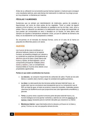  
46	 Guía del Estudiante - Pastelería
Antes de su utilización es conveniente que las harinas reposen o maduren para conseguir
unos resultados óptimos, pero este tiempo de maduración no debe ser muy largo ya que
es muy propensa a infectarse por insectos.
FÉCULAS Y ALMIDONES
Sustancias que se extraen por deshidratación de tubérculos, granos de cereales y
leguminosas, así como de otras partes de los vegetales. Tiene un poder de ligazón
superior al de la harina. Los más utilizados en pastelería son los de trigo, maíz, arroz y
patata. Para su utilización se atenderá a la elaboración que se tenga que desarrollar ya
que pueden ser incorporados en seco o disueltos en un líquido, en este último caso
siempre con líquidos a temperatura ambiente o fríos, ya que en caliente se formaría una
bola y no se disolverían con la preparación a realizar.
Se encuentran en el mercado de diversas formas, como en el caso de la harina en
paquetes de diferentes pesos o en sacos.
HUEVOS
Los huevos de las aves constituyen un
alimento habitual y básico en la especie
humana, se presenta protegido por cáscara y
su contenido es proteínas (principalmente en
albúmina que es la clara o parte blanca del
huevo) y lípidos, de fácil digestión, son el
componente principal de múltiples platos
dulces y salados, y son un complemento
imprescindible en muchos otros debido a sus
propiedades aglutinantes.
Partes en que están constituidos los huevos:
 La cáscara; se compone mayormente de carbonato de calcio. Puede ser de color
blanco o castaño claro (marrón), según la variedad de la gallina ponedora..
 La clara; La clara aporta las dos terceras partes del peso total del huevo, se
puede decir que es una textura casi-transparente que en su composición casi el
90% se trata de agua, el resto es proteína, trazas de minerales, materiales grasos,
vitaminas (la riboflavina es la que proporciona ese color ligeramente amarillento) y
glucosa.
 Yema; La yema viene a aportar la tercera parte del peso total del huevo y su
función biológica es la de aportar nutrientes y calorías así como la vitamina A, la
tiamina y hierro necesaria para la nutrición del pollo que crecerá en su interior.
 Membrana interior: capa intermedia entre la cáscara y el huevo en si (clara y
yema). Forma a su vez una pequeña cámara de aire.
 