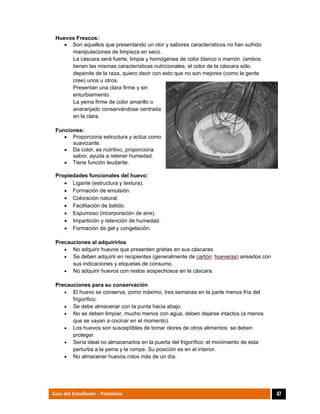  
47Guía del Estudiante - Pastelería
Huevos Frescos:
 Son aquellos que presentando un olor y sabores característicos no han sufrido
manipulaciones de limpieza en seco.
La cáscara será fuerte, limpia y homogénea de color blanco o marrón. (ambos
tienen las mismas características nutricionales, el color de la cáscara sólo
depende de la raza, quiero decir con esto que no son mejores (como la gente
cree) unos u otros.
Presentan una clara firme y sin
enturbiamiento.
La yema firme de color amarillo o
anaranjado conservándose centrada
en la clara.
Funciones:
 Proporciona estructura y actúa como
suavizante.
 Da color, es nutritivo, proporciona
sabor, ayuda a retener humedad.
 Tiene función leudante.
Propiedades funcionales del huevo:
 Ligante (estructura y textura).
 Formación de emulsión.
 Coloración natural.
 Facilitación de batido.
 Espumoso (incorporación de aire).
 Impartición y retención de humedad.
 Formación de gel y congelación.
Precauciones al adquirirlos
 No adquirir huevos que presenten grietas en sus cáscaras.
 Se deben adquirir en recipientes (generalmente de cartón: hueveras) aireados con
sus indicaciones y etiquetas de consumo.
 No adquirir huevos con restos sospechosos en la cáscara.
Precauciones para su conservación
 El huevo se conserva, como máximo, tres semanas en la parte menos fría del
frigorífico.
 Se debe almacenar con la punta hacia abajo.
 No se deben limpiar, mucho menos con agua, deben dejarse intactos (a menos
que se vayan a cocinar en el momento).
 Los huevos son susceptibles de tomar olores de otros alimentos: se deben
proteger.
 Sería ideal no almacenarlos en la puerta del frigorífico: el movimiento de ésta
perturba a la yema y la rompe. Su posición es en el interior.
 No almacenar huevos rotos más de un día.
 