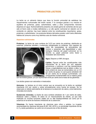  
48	 Guía del Estudiante - Pastelería
PRODUCTOS LÁCTEOS
La leche es un alimento básico que tiene la función primordial de satisfacer los
requerimientos nutricionales del recién nacido. Y lo consigue gracias a su mezcla en
equilibrio de proteínas, grasa, carbohidratos, sales y otros componentes menores
dispersos en agua. Nutricionalmente presenta una amplia gama de nutrientes (de los que
sólo el hierro está a niveles deficitarios) y un alto aporte nutricional en relación con el
contenido en calorías; hay buen balance entre los constituyentes mayoritarios: grasa,
proteínas y carbohidratos. Los productos lácteos derivados pueden cubrir tanto diferentes
hábitos de consumo como muy distintos usos de interés nutricional.
Aspectos nutricionales
Proteínas. La leche de vaca contiene de 3-3,5 por ciento de proteínas, distribuida en
caseínas, proteínas solubles y sustancias nitrogenadas no proteicas. Son capaces de
cubrir las necesidades de aminoácidos del
hombre y presentan alta digestibilidad y valor
biológico. Además del papel nutricional, se ha
descrito su papel potencial como factor y
modulador del crecimiento.
Agua. Dispone un 88% de agua.
Lípidos. Figuran entre los constituyentes más
importantes de la leche por sus aspectos
económicos y nutritivos y por las características
físicas y organolépticas que se deben a ellos. La
leche entera de vaca se comercializa con un 3,5
por ciento de grasa, lo cual supone alrededor del
50 por ciento de la energía suministrada. Los
componentes fundamentales de la materia grasa
son los ácidos grasos, ya que representan el 90 por ciento de la masa de los glicéridos.
Los ácidos grasos son saturados e insaturados:
Azúcares. La lactosa es el único azúcar que se encuentra en la leche en cantidad
importante (4,5 por ciento) y actúa principalmente como fuente de energía. Se ha
observado un efecto estimulante de la lactosa en la absorción de calcio y otros elementos
minerales de la leche.
Sustancias minerales. La leche de vaca contiene alrededor de 1 por ciento de sales.
Destacan calcio y fósforo. El calcio es un macronutriente de interés, ya que está
implicado en muchas funciones vitales por su alta biodisponibilidad así como por la
ausencia en la leche de factores inhibidores de su absorción.
Vitaminas. Es fuente importante de vitaminas para niños y adultos. La in-gesta
recomendada de vitaminas del grupo B (B1, B2 y B12) y un porcentaje importante de las
A, C y ácido pantoténico se cubre con el consumo de un litro de leche.
 