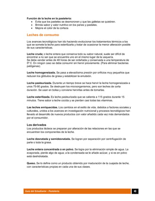  
49Guía del Estudiante - Pastelería
Función de la leche en la pastelería:
 Evita que los pasteles se desmoronen y que las galletas se quiebren.
 Brinda sabor y valor nutritivo en los panes y pasteles.
 Mejora el color de la corteza.
Leches de consumo
Los avances tecnológicos han ido haciendo evolucionar los tratamientos térmicos a los
que se somete la leche para esterilizarla y tratar de ocasionar la menor alteración posible
de sus características.
Leche cruda; o leche entera que conserva todo su sabor natural, suele ser difícil de
encontrar a no ser que se encuentre uno en el mismo lugar de la vaquería.
Se debe vender antes de 48 horas de ser ordeñada y conservada a una temperatura de
5º C. En ningún caso se debe consumir sin hervir previamente. (Para eliminar bacterias
patógenas).
Leche homogeneizada. Se pasa a elevadísima presión por orificios muy pequeños que
reducen los glóbulos de grasa y estabilizan la emulsión.
Leche pasteurizada. Durante un tiempo breve se hace hervir la leche homogeneizada a
unos 75-90 grados. Se destruyen los microorganismos, pero son leches de corta
duración. Se usan en bolsa y conviene hervirlas antes de tomarlas.
Leche esterilizada. Es leche pasteurizada que se calienta a 115 grados durante 15
minutos. Tiene sabor a leche cocida y se pierden casi todas las vitaminas.
Las leches enriquecidas. Los cambios en el estilo de vida, debidos a factores sociales y
culturales, unidos a los avances en investigación nutricional y procesos tecnológicos han
llevado al desarrollo de nuevos productos con valor añadido cada vez más demandados
por el consumidor.
Los derivados
Los productos lácteos se preparan por alteración de las relaciones en las que se
encuentran los componentes de la leche.
Leche desnatada y semidesnatada. Se logran por separación por centrifugación de
parte o toda la grasa.
Leche entera concentrada o en polvo. Se logra por la eliminación simple de agua. La
evaporada, pierde algo de agua; a la condensada se le añade azúcar, y si es en polvo
está deshidratada.
Queso. Se lo define como un producto obtenido por maduración de la cuajada de leche,
con características propias en cada una de sus clases.
 