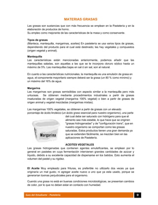  
51Guía del Estudiante - Pastelería
MATERIAS GRASAS
Las grasas son sustancias que con más frecuencia se emplean en la Pastelería y en la
elaboración de productos de horno.
Su empleo como mejorante de las características de la masa y como conservante.
Tipos de grasas
(Manteca, mantequilla, margarinas, aceites) En pastelería se usa varios tipos de grasas,
dependiendo del producto para el cual está destinado; las hay vegetales y compuestos
(origen vegetal y animal).
Mantequilla
Las características están mencionadas anteriormente, podemos añadir que las
mantequillas saladas, son aquellas a las que se le incorpora cloruro sódico hasta un
máximo de 5%. Las mantequillas bajas en sal ó sin sal, son al natural.
En cuanto a las características nutricionales, la mantequilla es una emulsión de grasa en
agua, el componente mayoritario siempre deberá ser la grasa (un 80 % como mínimo) y
un máximo del 16% de agua.
Margarina
Las margarinas son grasas semisólidas con aspecto similar a la mantequilla pero más
untuosas. Se obtienen mediante procedimientos industriales a partir de grasas
insaturadas de origen vegetal (margarina 100% vegetal) o bien a partir de grasas de
origen animal y vegetal mezcladas (margarinas mixtas).
Las margarinas 100% vegetales, se obtienen a partir de grasas con un elevado
porcentaje de ácido linoleico (un ácido graso esencial para nuestro organismo), una parte
del cual debe ser saturado con hidrógeno para que el
alimento sea más estable, lo que hace que se originen
"grasas hidrogenadas" y de "configuración trans", que en
nuestro organismo se comportan como las grasas
saturadas. Estos productos tienen una gran demanda ya
que se extienden fácilmente, se mezclan bien en las
aplicaciones de Pastelería.
ACEITES VEGETALES
Las grasas hidrogenadas que contienen agentes emulsificantes, se emplean por lo
general en pasteles en cuya fermentación intervienen grandes cantidades de azúcar y
líquido, debido a su excelente capacidad de dispersarse en los batidos. Esto aumenta el
volumen del pastel y su rigidez.
El Aceite Muy empleado para frituras, es preferible no utilizarlo dos veces ya que
originaría un mal gusto; ni agregar aceite nuevo a uno que ya esta usado, porque se
generarían toxinas perjudiciales para el organismo.
Cuando una grasa no está en buenas condiciones microbiológicas, se presentan cambios
de color, por lo que no deben estar en contacto con humedad.
 