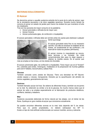  
52	 Guía del Estudiante - Pastelería
MATERIAS EDULCORANTES
El Azúcar
Se denomina azúcar a aquella sustancia extraída de la savia de la caña de azúcar, jugo
de la remolacha azucarera o de otros vegetales sacarinos. Durante mucho tiempo se
conocía el azúcar en estado de jarabe pero fueron los árabes los que inventaron el arte
de cristalizarlo.
Tres son los azúcares de mayor consumo en la pastelería.
 Azúcar granulada o refinada (la de mayor uso)
 Azúcar morena
 Azúcar pulverizada (glas, de confección o impalpable).
El azúcar granulada o refinada debe ser cernido antes de usarse para deshacer cualquier
terrón que tenga
El azúcar granulada extra fina no es necesario
cernirla. Con ella se endulzan la totalidad de los
dulces, es fundamental en las confituras y es
esencial en todos los jarabes (almíbares).
El azúcar morena (o mascabada) es oscura,
tiene terrones y es húmeda. Se mide
comprimiéndola bien para no dejar espacio y
obtener la medida exacta. Es el azúcar que
más se emplea en las tortas y en los dulces de chocolate.
El azúcar pulverizada (glas, de confección o impalpable). Tiene mayor uso en el “fondant”
frío, cubiertas para tortas, merengues, moldeados en la preparación de muchas galletas
para servir helados, bizcochuelos y salsas frías.
Glucosa
También conocido como Jarabe de Glucosa. Tiene una densidad de 45º Baumé.
Jarabe espeso y viscoso, transparente. Extraído por la sacarificación del almidón de
ciertos vegetales, generalmente del maíz.
Dextrosa
También llamado azúcar de fruta. Se obtiene de diferentes frutas y también se encuentra
en la miel. Su obtención es similar a la de la glucosa. Es mucho menos dulce que el
azúcar de caña y se emplea especialmente en la fabricación de productos dietéticos,
confitería, bebidas y heladería.
Miel
Sustancia azucarada elaborada de forma natural por las abejas, con el néctar de las
flores. Sustituye en gran medida al azúcar que conocemos actualmente.
Se pueden encontrar diferentes aromas en la miel, todo depende del % de néctar.
Para que no pierda propiedades, no deberá sobrepasar los 60º C.
Existe un tipo de miel artificial confeccionada con azúcar invertido, aroma y colorante.
 
