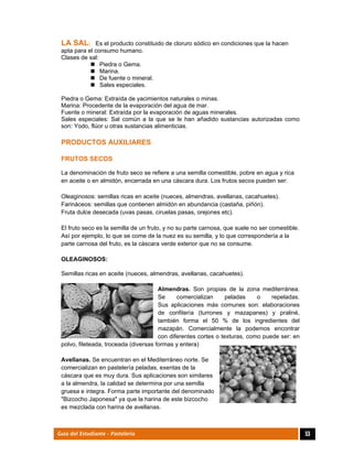  
53Guía del Estudiante - Pastelería
LA SAL: Es el producto constituido de cloruro sódico en condiciones que la hacen
apta para el consumo humano.
Clases de sal:
 Piedra o Gema.
 Marina.
 De fuente o mineral.
 Sales especiales.
Piedra o Gema: Extraída de yacimientos naturales o minas.
Marina: Procedente de la evaporación del agua de mar.
Fuente o mineral: Extraída por la evaporación de aguas minerales.
Sales especiales: Sal común a la que se le han añadido sustancias autorizadas como
son: Yodo, flúor u otras sustancias alimenticias.
PRODUCTOS AUXILIARES
FRUTOS SECOS
La denominación de fruto seco se refiere a una semilla comestible, pobre en agua y rica
en aceite o en almidón, encerrada en una cáscara dura. Los frutos secos pueden ser:
Oleaginosos: semillas ricas en aceite (nueces, almendras, avellanas, cacahuetes).
Farináceos: semillas que contienen almidón en abundancia (castaña, piñón).
Fruta dulce desecada (uvas pasas, ciruelas pasas, orejones etc).
El fruto seco es la semilla de un fruto, y no su parte carnosa, que suele no ser comestible.
Así por ejemplo, lo que se come de la nuez es su semilla, y lo que correspondería a la
parte carnosa del fruto, es la cáscara verde exterior que no se consume.
OLEAGINOSOS:
Semillas ricas en aceite (nueces, almendras, avellanas, cacahuetes).
Almendras. Son propias de la zona mediterránea.
Se comercializan peladas o repeladas.
Sus aplicaciones más comunes son: elaboraciones
de confitería (turrones y mazapanes) y praliné,
también forma el 50 % de los ingredientes del
mazapán. Comercialmente la podemos encontrar
con diferentes cortes o texturas, como puede ser: en
polvo, fileteada, troceada (diversas formas y entera)
Avellanas. Se encuentran en el Mediterráneo norte. Se
comercializan en pastelería peladas, exentas de la
cáscara que es muy dura. Sus aplicaciones son similares
a la almendra, la calidad se determina por una semilla
gruesa e integra. Forma parte importante del denominado
"Bizcocho Japonesa" ya que la harina de este bizcocho
es mezclada con harina de avellanas.
 