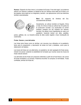  
54	 Guía del Estudiante - Pastelería
Nueces: Originario de Asia menor y el sudeste de Europa. Fruto del nogal. Las podemos
adquirir con cáscara o peladas, la calidad en las con cáscara viene dado por el peso y en
las peladas viene dada por su integridad y tamaño. Las aplicaciones como las anteriores
también caramelizadas.
Maní: Es originaria de América del Sur,
concretamente de Brasil.
Actualmente, se cultivan también en España, China
e India. En China e India se cultivan las 2/3 partes de
la producción mundial. Los cacahuetes se comen
tostados, tostados con sal, tostados con cáscara,
hervidos. Se utilizan como ingredientes en casa y en
pastelería: haciendo dulces con ellos, pasteles,
panes, galletas, etc. La industria extrae de ellos aceite vegetal y hace mantequilla de
cacahuetes.
Frutas frescas y sus derivados
Las frutas tanto fresca como en almíbar, son recursos muy utilizados en la pastelería,
tanto para la preparación y decoración de tartas de fruta y tartaletas, como para la
elaboración de helados.
Los trozos de frutas son una alternativa, en pastelería, de valor agregado de frutas secas,
infusión de azúcar cuidando la estabilidad de horneado que muchas veces los trozos de
frutas natural carecen.
Los derivados de las frutas son productos obtenidos a partir de la fruta fresca o de zumos
de frutas sometidos a un proceso. Podemos encontrar: la compota, la mermelada, frutas
confitadas, almíbar de frutas etc.
 