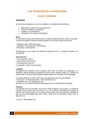  
56	 Guía del Estudiante - Pastelería
LAS TECNICAS DE LA PASTELERIA
PESOS Y MEDIDAS
UNIDADES
En este manual tratamos de usar los múltiplos y submúltiplos internacionales:
 Masa (peso): g (gramos) y kg (kilogramos)
 Volumen: l (litros) y ml (mililitros)
 Longitud: cm (centímetros)
 Temperatura: ºC (Grados centígrados)
Peso
En este caso un físico podría decir que las unidades siguientes son de masa, no de peso.
La acción de medir la masa se denomina pesar, por eso aquí lo llamaremos peso.
1 Kilogramo (kg) = 1000 gramos (g)
1 Libra (lb) = 16 Onzas (Oz) = 454 Gramos
1 Onza (Oz) = 28.3 Gramos
El Kilogramo es una unidad del Sistema Internacional. Es un múltiplo del gramo. Se
escribe (kg)
Equivalencias
1 Libra equivale a 454 g
1 kg equivale a 2,204 Libras.
1 Onza equivale a 28,35 g
1 g equivale a 0,035 onzas de tetero.
Longitud
En gastronomía podemos usar la longitud para medir el tamaño de recipientes y el
diámetro y altura de algunos utensilios de cocina como sartenes, ollas, etc. También se
puede medir el tamaño recomendado de algún alimento en concreto como espárragos.
La unidad básica es el metro, pero al ser muy grande se usan sus submúltiplos.
1 metro (m) = 10 decímetros (dm) = 100 centímetros (cm)
1 decímetro (dm) = 10 centímetros (cm)
El metro es una unidad del Sistema Internacional. Es la unidad básica de longitud.
Volumen
Los líquidos rara vez se pesan, sino que se mide el espacio que ocupan. La unidad de
volumen que se suele usar es el litro (l ó L). En el sistema internacional la unidad de
volumen es el metro cúbico (m3
). A veces en las recetas, para los volúmenes inferiores al
litro se usan submúltiplos del metro cúbico como lo es el centímetro cúbico (cm3
) o
abreviado: cc.
1 litro (l) = 1000 mililitros (ml)
 