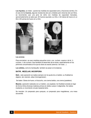  
58	 Guía del Estudiante - Pastelería
Los líquidos, se miden usando las medidas de capacidad (Litro y fracciones de litro). En
el caso de los huevos, algunas recetas las dan por unidades pero otras las dan por litros,
se recomienda usar una jarra de vidrio con medidas de capacidad marcadas,
aproximadamente se sabe que: 20 huevos equivale a un litro, ó 32 claras de huevo en un
litro ó 50 yemas de huevo en un litro.
Los aromas
Para aromatizar, se usan medidas pequeñas como: una cuchara sopera o de té, ½
cuchara, ¼ de cuchara. Que facilitará el desarrollo de la receta, especialmente en los
perfumes concentrados en la que la dosis es exacta (esencia de frutas…)
Los sólidos, como la mantequilla también se pesan en la balanza.
BATIR, MEZCLAR, INCORPORA
Batir, esta operación se realiza siempre con la ayuda de un batidor, su finalidad es
aligerar, dar volumen, alisar (homogeneizar).
Se baten: Claras de huevo, el bizcocho, una crema batida, una crema (pastelera)
Mezclar, operación realizada con un batidor, una espátula .Su finalidad consiste en ligar
de forma íntima diversas materias primas sin darles cuerpo ni aligerarlas. Se realiza
mediante un movimiento circular bastante lento.
Se mezclan: Un preparado para queques, un preparado para magdalenas, una masa
azucarada.
 