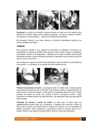  
59Guía del Estudiante - Pastelería
Incorporar, la acción de incorporar consiste siempre en hacer que una materia prima
penetre en la mezcla. Según que la materia sea líquida o en polvo, se utiliza un batidor,
una espátula, una espumadera…. Batiendo ó simplemente mezclando.
Se incorporan: Huevos a una masa, harina a un bizcocho, aromatizador líquido a una
crema, colorante a las claras
TAMIZAR
Esta operación sencilla y muy habitual es importante en pastelería. Tamizamos los
ingredientes en polvo pero también frutas (purés) a veces incluso cremas o preparados.
Su finalidad consiste en homogeneizar , reteniendo en el tamiz ó colador las partículas
demasiado gruesas o ajenas al producto tamizado. El tamizado más corriente es el de los
polvos ( harina, azucar fina,…).
Las ventajas son: regular el tamaño de las partículas y airear los polvos, lo cual facilita su
incorporación , su hidratación ó su mezcla con otras materias primas.
Tamizar los productos en polvo , se escoge el tamiz con mallas más o menos grandes
de acuerdo al producto que se va a tamizar. Para realizar se utiliza un papel limpio que se
coloca sobre la mesa de trabajo, si este papel es reutilizable debe ser para el mismo
producto, de harina, de azúcar, etc. Colocar el tamiz e incorporar el polvo , luego
zarandear con ambas manos a los lados del tamiz , dar golpecitos hasta que pase todo el
polvo al papel.
Tamizado de cremas y purés de frutas; En este caso el tamiz debe ser
obligatoriamente lavado antes de su utilización, y después bien escurrido. Colocar el
tamiz sobre un tazón cuyo tamaño esté en relación con el tamiz. Con un cortapastas de
plástico inclinando, raspar mediante un movimiento circular el producto que se va a
tamizar. Retirar lo que queda en la parte inferior del tamiz al final de la operación.
 