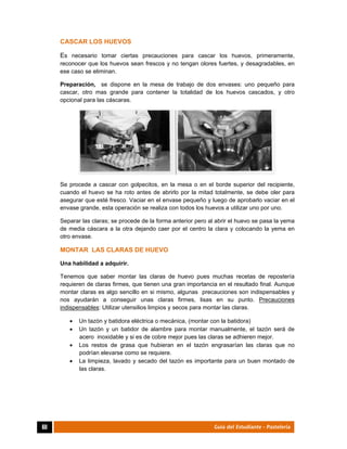  
60	 Guía del Estudiante - Pastelería
CASCAR LOS HUEVOS
Es necesario tomar ciertas precauciones para cascar los huevos, primeramente,
reconocer que los huevos sean frescos y no tengan olores fuertes, y desagradables, en
ese caso se eliminan.
Preparación, se dispone en la mesa de trabajo de dos envases: uno pequeño para
cascar, otro mas grande para contener la totalidad de los huevos cascados, y otro
opcional para las cáscaras.
Se procede a cascar con golpecitos, en la mesa o en el borde superior del recipiente,
cuando el huevo se ha roto antes de abrirlo por la mitad totalmente, se debe oler para
asegurar que esté fresco. Vaciar en el envase pequeño y luego de aprobarlo vaciar en el
envase grande, esta operación se realiza con todos los huevos a utilizar uno por uno.
Separar las claras; se procede de la forma anterior pero al abrir el huevo se pasa la yema
de media cáscara a la otra dejando caer por el centro la clara y colocando la yema en
otro envase.
MONTAR LAS CLARAS DE HUEVO
Una habilidad a adquirir.
Tenemos que saber montar las claras de huevo pues muchas recetas de repostería
requieren de claras firmes, que tienen una gran importancia en el resultado final. Aunque
montar claras es algo sencillo en si mismo, algunas precauciones son indispensables y
nos ayudarán a conseguir unas claras firmes, lisas en su punto. Precauciones
indispensables: Utilizar utensilios limpios y secos para montar las claras.
 Un tazón y batidora eléctrica o mecánica, (montar con la batidora)
 Un tazón y un batidor de alambre para montar manualmente, el tazón será de
acero inoxidable y si es de cobre mejor pues las claras se adhieren mejor.
 Los restos de grasa que hubieran en el tazón engrasarían las claras que no
podrían elevarse como se requiere.
 La limpieza, lavado y secado del tazón es importante para un buen montado de
las claras.
 