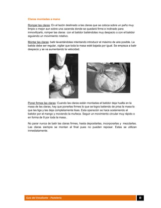  
61Guía del Estudiante - Pastelería
Claras montadas a mano
Romper las claras: En el tazón destinado a las claras que se coloca sobre un paño muy
limpio o mejor aun sobre una cacerola donde se quedará firme e inclinado para
inmovilizarlo, romper las claras con el batidor batiéndolas muy despacio o con el batidor
siguiendo un movimiento rotativo.
Montar las claras: batir levantándolas intentando introducir el máximo de aire posible. La
batida debe ser regular, vigilar que toda la masa esté bajada por igual. Se empieza a batir
despacio y se va aumentando la velocidad.
Poner firmes las claras: Cuando las claras están montadas el batidor deja huella en la
masa de las claras, hay que ponerlas firmes lo que se logra batiendo de prisa la masa lo
que las liga y las deja completamente lisas. Esta operación se hace sosteniendo el
batidor por el mango y moviendo la muñeca. Seguir un movimiento circular muy rápido o
en forma de 8 por toda la masa..
No parar nunca de batir las claras firmes, hasta depositarlas, incorporarlas y mezclarlas.
Las claras siempre se montan al final pues no pueden reposar. Estas se utilizan
inmediatamente.
 