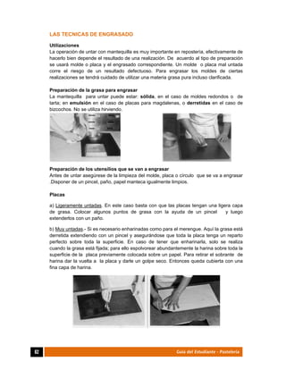 
62	 Guía del Estudiante - Pastelería
LAS TECNICAS DE ENGRASADO
Utilizaciones
La operación de untar con mantequilla es muy importante en repostería, efectivamente de
hacerlo bien depende el resultado de una realización. De acuerdo al tipo de preparación
se usará molde o placa y el engrasado correspondiente. Un molde o placa mal untada
corre el riesgo de un resultado defectuoso. Para engrasar los moldes de ciertas
realizaciones se tendrá cuidado de utilizar una materia grasa pura incluso clarificada.
Preparación de la grasa para engrasar
La mantequilla para untar puede estar: sólida, en el caso de moldes redondos o de
tarta; en emulsión en el caso de placas para magdalenas, o derretidas en el caso de
bizcochos. No se utiliza hirviendo.
Preparación de los utensilios que se van a engrasar
Antes de untar asegúrese de la limpieza del molde, placa o círculo que se va a engrasar
.Disponer de un pincel, paño, papel manteca igualmente limpios.
Placas
a) Ligeramente untadas. En este caso basta con que las placas tengan una ligera capa
de grasa. Colocar algunos puntos de grasa con la ayuda de un pincel y luego
extenderlos con un paño.
b) Muy untadas.- Si es necesario enharinadas como para el merengue. Aquí la grasa está
derretida extendiendo con un pincel y asegurándose que toda la placa tenga un reparto
perfecto sobre toda la superficie. En caso de tener que enharinarla, solo se realiza
cuando la grasa está fijada; para ello espolvorear abundantemente la harina sobre toda la
superficie de la placa previamente colocada sobre un papel. Para retirar el sobrante de
harina dar la vuelta a la placa y darle un golpe seco. Entonces queda cubierta con una
fina capa de harina.
 