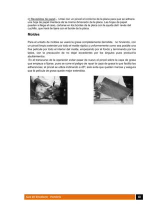  
63Guía del Estudiante - Pastelería
c) Revestidas de papel.- Untar con un pincel el contorno de la placa para que se adhiera
una hoja de papel manteca de la misma dimensión de la placa. Las hojas de papel
pueden si llega el caso, cortarse en los bordes de la placa con la ayuda del l revés del
cuchillo, que hará de tijera con el borde de la placa.
Moldes
Para el untado de moldes se usará la grasa completamente derretida, no hirviendo, con
un pincel limpio extender por todo el molde rápido y uniformemente como sea posible una
fina película por todo el interior del molde, empezando por el fondo y terminando por los
lados, con la precaución de no dejar excedentes por los ángulos pues produciría
abultamientos.
En el transcurso de la operación evitar pasar de nuevo el pincel sobre la capa de grasa
que empieza a fijarse, pues se corre el peligro de rayar la capa de grasa lo que facilita las
adherencias; el pincel se utiliza inclinando a 45º; esto evita que queden marcas y asegura
que la película de grasa quede mejor extendida.
	
	
	
	
 