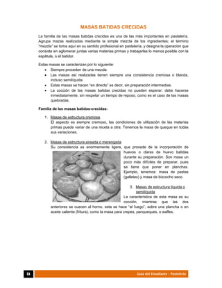  
64	 Guía del Estudiante - Pastelería
MASAS BATIDAS CRECIDAS
La familia de las masas batidas crecidas es una de las más importantes en pastelería.
Agrupa mazas realizadas mediante la simple mezcla de los ingredientes; el término
“mezcla” se toma aquí en su sentido profesional en pastelería, y designa la operación que
consiste en aglomerar juntas varias materias primas y trabajarlas lo menos posible con la
espátula, o el batidor.
Estas masas se caracterizan por lo siguiente:
 Siempre proceden de una mezcla
 Las masas así realizadas tienen siempre una consistencia cremosa o blanda,
incluso semilíquida.
 Estas masas se hacen “en directo” es decir, sin preparación intermedias.
 La cocción de las masas batidas crecidas no pueden esperar; debe hacerse
inmediatamente, sin respetar un tiempo de reposo, como es el caso de las masas
quebradas.
Familia de las masas batidas-crecidas:
1. Masas de estructura cremosa.
El aspecto es siempre cremoso, las condiciones de utilización de las materias
primas puede variar de una receta a otra. Tenemos la masa de queque en todas
sus variaciones.
2. Masas de estructura aireada o merengada
Su consistencia es enormemente ligera, que procede de la incorporación de
huevos o claras de huevo batidas
durante su preparación. Son masa un
poco más difíciles de preparar, pues
se tiene que poner en planchas.
Ejemplo, tenemos: masa de pastas
(galletas) y masa de bizcocho seco.
3. Masas de estructura líquida o
semilíquida
La característica de esta masa es su
cocción, mientras que las dos
anteriores se cuecen al horno, esta se hace “al fuego”, sobre una plancha o en
aceite caliente (fritura), como la masa para crepes, panqueques, o wafles.
 