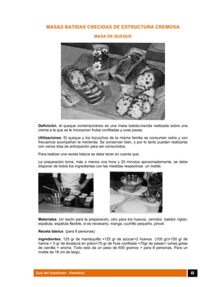  
65Guía del Estudiante - Pastelería
MASAS BATIDAS CRECIDAS DE ESTRUCTURA CREMOSA
MASA DE QUEQUE
Definición, el queque contemporáneo es una masa batida-crecida realizada sobre una
crema a la que se le incorporan frutas confitadas y uvas pasas.
Utilizaciones. El queque y los bizcochos de la misma familia se consumen solos y con
frecuencia acompañan la merienda. Se conservan bien, y por lo tanto pueden realizarse
con varios días de anticipación para ser consumidos.
Para realizar una receta básica se debe tener en cuenta que:
La preparación toma, más o menos una hora y 20 minutos aproximadamente, se debe
disponer de todos los ingredientes con las medidas respectivas un molde.
Materiales: Un tazón para la preparación, otro para los huevos, cernidor, batidor rígido,
espátula, espátula flexible, si es necesario, manga, cuchillo pequeño, pincel.
Receta básica (para 8 personas)
ingredientes: 125 gr de mantequilla +125 gr de azúcar+2 huevos (100 gr)+150 gr de
harina + 5 gr de levadura en polvo+75 gr de fruta confitada +75gr de pasas+ varias gotas
de vainilla + aroma. Todo esto da un peso de 650 gramos = para 8 personas. Para un
molde de 18 cm de largo.
 