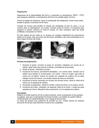  
66	 Guía del Estudiante - Pastelería
Preparación:
Asegurarse de la disponibilidad del horno y comprobar su temperatura: 200ºC / 170ºC
para queques medianos. La temperatura del horno es variable según el horno.
Prever el trabajo de antemano, sacar la mantequilla del refrigerador varias horas antes ,
templar la grasa y suavizarla con la mano.
Templar los huevos para facilitar la mezcla, las cantidades se dan en peso y no en
número para no desequilibrar una receta. Tamizar juntos la harina y la levadura para
asegurar el reparto uniforme en toda la mezcla, en caso necesario cubrir las frutas
confitadas y las pasas con harina.
El buen reparto de las frutas en un queque se consigue respetando las proporciones
dadas en la receta. Hay que evitar que las frutas confitadas y las uvas arrastradas por su
peso caigan al fondo del molde.
Proceso de preparación:
1. Suavizar la grasa: convertir la grasa en emulsión, trabajarla con ayuda de un
batidor rígido hasta que esté lisa y blanda, (consistencia de pomada).
2. Añadir el azúcar, mezclarla muy bien.
3. Incorporar los huevos, previamente templados y en varias veces, mezclar con el
batidor para facilitar su incorporación a la crema. Pero en ningún caso batir la
crema con el batidor, incluso se mezcla con espátula de madera. No se debe
trabajar mucho los huevos, una simple mezcla de estos es suficiente.
4. Incorporar la harina, tamizada con el polvo de hornear juntos, verter la mitad de la
harina con la espátula de madera.
5. Aromatizar el preparado.- Añadir la vainilla, corteza de limón y si se quiere, aroma.
6. Incorporar las frutas.- añadidas a la segunda mitad de la harina y luego las pasa
pasadas por harina. Mezclarlo todo suavemente con la espátula de madera.
Enmoldado
Rellenar el molde hasta los 2/3 de su altura evitando poner el preparado en las paredes,
no golpear para que no desciendan las frutas al fondo. Los moldes se pueden rellenar
indistintamente con espátula flexible o con manga de boca ancha.
La masa del queque que acabamos de estudiar es una simple mezcla de materias
primas de forma que cada elemento conserva sus cualidades.
 