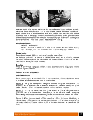  
67Guía del Estudiante - Pastelería
Cocción. Meter en el horno a 200º sobre una placa. Mantener a 200º durante 8 a10 min.
Dejar que baje la temperatura a 170º y evitar que se caliente encima de los queques.
Evitar también que el techo del horno esté muy caliente pues se forma una corteza
quemada (que es amarga) y se hace una mala cocción interior. Si los queques toman
demasiado color se deben cubrir dentro del horno con un papel aluminio. En total hay que
contar de 45 min a 1 hora para un cake mediano de 500 a 600 gr.
Control de cocción:
 Aspecto … Bonito color
 Prueba… Cuando se introduce la hoja de un cuchillo, de arriba hacia abajo y
éste sale limpio, seco y sin huellas de masa no cocida. El queque está listo.
Conservación
Desmoldar a la salida del horno, colocar sobre rejillas para enfriarlo.
Es preferible guardarlos al natural; la decoración se realiza en el momento que sea
necesario. Se pueden cubrir con mermelada, con frutas confitadas, con azúcar fina etc.
de acuerdo a la imaginación del pastelero.
Embalaje
Antes de envolverlos (con papel celofán) se debe dejar transpirar a los queques durante
12 horas según su tamaño.
Recetas diversas de queques
Queques Grandes
Salen varios queques de acuerdo al peso de los ingredientes, solo se deben llenar hasta
¾ de molde. El procedimiento es como se ha explicado.
Receta A : 500 gr de mantequilla + 500 gr de azúcar + 500 gr de huevos tibios ( 10
huevos)+ 750 gr de harina +15 gr de polvo de hornear ( cernidos juntos)+250 gr de
melón confitado + 250 gr de cerezas confitadas + 250 gr de pasas + aroma.
Receta B : 500 gr de mantequilla +400 gr de azúcar en polvo+ 200 gr de azúcar
granulada +500 gr de huevos tibios ( 10 huevos) + 1/4 litro de leche tibia + 1,150 gr de
harina +30 gr de polvo de hornear cernidos juntos +1 kilo de cerezas pasadas por harina.
Receta C : 400 gr de grasa blanda + 500 gr de azúcar + 500 gr de huevos tibios(10 Un.)+
1 kg de harina + 25 gr de polvo de hornear cernidos juntos +1 dl de nata o leche + 500 gr
de fruta confitada +500 gr de cerezas + 200 gr de pasas +vainilla + alcohol al salir del
horno.
 