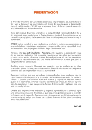 5Guía del Estudiante - Pastelería
PRESENTACIÓN
El Proyecto “Desarrollo de Capacidades Laborales y Emprendedoras de Jóvenes Rurales
de Huari y Bolognesi” es una iniciativa del Centro de Servicios para la Capacitación
Laboral y el Desarrollo, CAPLAB; que se enmarca dentro de las acciones de desarrollo
educativo del Fondo Minero Antamina.
Tiene por objetivo desarrollar y fortalecer la competitividad y empleabilidad de los y
las jóvenes de estas provincias de la Región Ancash a través de la actualización de los
contenidos pedagógicos y de la adecuación de recursos integrales para la enseñanza y el
aprendizaje.
CAPLAB quiere contribuir a que estudiantes y productores mejoren sus capacidades, y
sean trabajadores y ciudadanos productivos y comprometidos con su comunidad. Y así,
encuentren una ruta de progreso hacia una mejor condición de vida.
Por esto, esta Guía del Estudiante - Pastelería, debe ayudar a la capacitación eficaz
de los jóvenes estudiantes. Está preparada especialmente para ellos que han optado
por una carrera técnica, altamente práctica. Pero es igualmente útil para los productores
y productoras. Este documento será una fuente de información práctica que ayuda a
complementar los aprendizajes.
También hemos preparado Manuales para docentes, que les ayudarán en su labor
orientadora. Juntos: docente y estudiantes tendrán ahora más información para prepararse
con éxito para desempeñar con eficacia la especialidad.
Queremos insistir en que para ser un buen profesional deben tener una buena base de
conocimiento así como práctica, y vincularlos con las necesidades reales del mercado
laboral. Es por ello que invitamos a leer este material y a aplicar los ejercicios y tareas
que en él se recomienda, tomando en cuenta los criterios de calidad. Un llamado especial
para los estudiantes es que busquen más fuentes de información y apliquen esta a su
vida personal y laboral.
CAPLAB está en permanente innovación y exigencia. Apostamos por la juventud y por
una formación permanente de calidad, y que les permita prepararse para su inserción
en los procesos de desarrollo. Esperamos que este documento sea útil para cada uno de
nuestros amigos y amigas estudiantes, para quienes deseamos ¡éxitos en su formación y
en su vida profesional!
CAPLAB
 