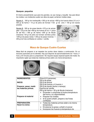  
68	 Guía del Estudiante - Pastelería
Queques pequeños
El mismo procedimiento que para los grandes, se usa manga y boquilla lisa para llenar
los moldes. Los moldecitos suelen ser altos de papel, se llaman moldes tulipa.
Receta A : 300 gr de mantequilla,+ 500 gr de azúcar +600 gr de huevos tibios (12 un.)+
500 gr de harina + 10 gr de polvo de hornear +125 gr de anís + 100 gr de nueces
picadas.
Receta B: 500 gr de grasa blanda +375 gr de azúcar
glas + 25 gr de miel +400 gr de huevos (8 un) +1 pizca
de sal fina + 500 gr de harina +200 gr de fécula
(maicena) +20 gr de polvo de hornear cernidos juntos
+250 gr de pasas rubias + 250 gr de pasas morenas +
250 gr de fruta confitadas en cubitos + vainilla.
Masa de Queque Cuatro Cuartos
Masa fácil de preparar si se respetan los puntos clave citados a continuación. Es un
bizcocho apreciado por la clientela. Hay que disponer de aproximadamente de 1 hora a 1
hora y 20 minutos para su preparación. No requiere equipo especial aparte del molde. Es
importante vigilar que todas las materias primas estén a la misma temperatura.
INGREDIENTES:
INICIO:
Preparar, pesar, medir
las materias primas.
Preparar el material
(Para 8/10 personas)
250 g de grasa
250 g de azúcar
250 g de huevos o 4 huevos +
250 g de líquido (leche o naranja)
Esencia de vainilla
250 g de harina + 50 g de fécula (maicena)
 Encender o comprobar la buena temperatura
del horno y su disponibilidad.
 Preparar los moldes.
 Si le quiere añadir, prepare a las frutas
confitadas
PREPARACIÓN:
Hacer la crema:
 Todas las materias primas están a la misma
temperatura.
 Emulsionar la grasa y añadir el azúcar
 Incorporar los huevos (a temperatura de
 