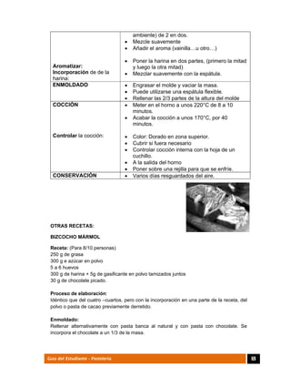  
69Guía del Estudiante - Pastelería
Aromatizar:
Incorporación de de la
harina:
ambiente) de 2 en dos.
 Mezcle suavemente
 Añadir el aroma (vainilla…u otro…)
 Poner la harina en dos partes, (primero la mitad
y luego la otra mitad)
 Mezclar suavemente con la espátula.
ENMOLDADO  Engrasar el molde y vaciar la masa.
 Puede utilizarse una espátula flexible.
 Rellenar las 2/3 partes de la altura del molde
COCCIÓN
Controlar la cocción:
 Meter en el horno a unos 220°C de 8 a 10
minutos.
 Acabar la cocción a unos 170°C, por 40
minutos.
 Color: Dorado en zona superior.
 Cubrir si fuera necesario
 Controlar cocción interna con la hoja de un
cuchillo.
 A la salida del horno
 Poner sobre una rejilla para que se enfríe.
CONSERVACIÓN  Varios días resguardados del aire.
OTRAS RECETAS:
BIZCOCHO MÁRMOL
Receta: (Para 8/10 personas)
250 g de grasa
300 g e azúcar en polvo
5 a 6 huevos
300 g de harina + 5g de gasificante en polvo tamizados juntos
30 g de chocolate picado.
Proceso de elaboración:
Idéntico que del cuatro –cuartos, pero con la incorporación en una parte de la receta, del
polvo o pasta de cacao previamente derretido.
Enmoldado:
Rellenar alternativamente con pasta banca al natural y con pasta con chocolate. Se
incorpora el chocolate a un 1/3 de la masa.
 