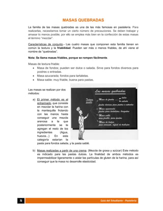  
70	 Guía del Estudiante - Pastelería
MASAS QUEBRADAS
La familia de las masas quebradas es una de las más famosas en pastelería. Para
realizarlas, necesitamos tomar un cierto número de precauciones. Se deben trabajar y
amasar lo menos posible; por ello se emplea más bien en la confección de estas masas
el término “mezclar”.
Características de conjunto.- Las cuatro masas que componen esta familia tienen en
común la textura y la friabilidad. Pueden ser más o menos friables, de ahí viene el
nombre de “quebradas”.
Nota: Se llama masas friables, porque se rompen fácilmente.
Masas de textura friable:
 Masa de fondos; pueden ser dulce o salada. Sirve para fondos diversos para
postres o entradas.
 Masa azucarada; fondos para tartaletas.
 Masa sable: muy friable, buena para pastas.
Las masas se realizan por dos
métodos:
a) El primer método es el
enharinado, que consiste
en mezclar la harina con
la mantequilla frotando
con las manos hasta
conseguir una mezcla
arenosa a la que
posteriormente se le
agregan el resto de los
ingredientes (Agua,
huevos...) En esta
categoría estarían la
pasta para fondos salada, y la pasta sablé.
b) Masas realizadas a partir de una crema. (Mezcla de grasa y azúcar) Este método
es indicado para las pastas dulces. La finalidad de ambos métodos es
impermeabilizar ligeramente o aislar las partículas de gluten de la harina, para así
conseguir que la masa no desarrolle elasticidad.
 