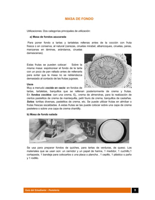  
71Guía del Estudiante - Pastelería
MASA DE FONDO
Utilizaciones: Dos categorías principales de utilización:
a) Masa de fondos azucarada
Para poner fondo a tartas y tartaletas rellenas antes de la cocción con fruta
fresca o en conserva, al natural (cerezas, ciruelas mirabel, albaricoques, ciruelas, peras,
manzanas en láminas, arándanos, ciruelas
damascenas).
Estas frutas se pueden colocar: Sobre la
misma masa: espolvorear el fondo de la tarta
con un poco de pan rallado antes de rellenarla
para evitar que la masa no se reblandezca
demasiado al contacto de las frutas jugosas.
Usos
Muy a menudo cocida en vacío: en fondos de
tartas, tartaletas, barquillos que se rellenan posteriormente de crema y frutas.
En fondos cocidos: con una crema, Ej., crema de almendras, para la realización de
ciertos pastelitos de crema de mantequilla, petit fours de crema, barquillos de castañas.
Solos: tortitas diversas, pastelitos de crema, etc. Se puede utilizar frutas en almíbar o
frutas frescas escaldadas. A estas frutas se las puede colocar sobre una capa de crema
pastelera o sobre una capa de crema chantilly.
b) Masa de fondo salada
Se usa para preparar fondos de quiches, para tartas de verduras, de queso. Los
materiales que se usan son: un cernidor y un papel de harina, 1 medidor, 1 cuchillo,1
cortapasta, 1 bandeja para colocarlos o una placa o plancha , 1 cepillo, 1 plástico o paño
y 1 rodillo.
 