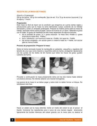  
72	 Guía del Estudiante - Pastelería
RECETA DE LA MASA DE FONDO
(Para 8 a 10 personas)
250 gr de harina, 100 gr de mantequilla, 5grs de sal, 10 a 15 gr de azúcar (opcional) ,5 gr
de agua y 1 huevo.
Preparación:
Esta masa es fácil de hacer con la condición que tengamos en cuenta ciertas reglas y
precauciones para que la masa no tome demasiado cuerpo cuidando de no hidratar
demasiado y evitar un amasado prolongado. Preparar la materia prima sobre la mesa de
trabajo, tamizarla harina sobre el papel, cascar los huevos en un tazón. Ablandar la grasa
con el rodillo. El grado de friabilidad de esta masa dependerá de algunos factores:
 de la cantidad de grasa ( si + grasa entonces la masa será +friable si –grasa
entonces la masa será –friable )
 de la hidratación: con huevos la masa es + friable, con agua es – friable.
 del azúcar empleado: con azúcar grano o cristal la masa es + friable, con azúcar
glas es menos friable.
Proceso de preparación: Preparar la masa:
Sobre la harina tamizada trocear la mantequilla en pedacitos pequeños y regulares del
tamaño de una nuez como máximo y repartirlos sobre la harina, amalgamar rápidamente
con las puntas de los dedos de tal manera que todos los trozos de grasa queden
cubiertos de harina.
Proceder a continuación la masa propiamente dicha con las dos manos hasta obtener
una textura arenosa. No intentar obtener una mezcla homogénea.
Los granos de la masa no se deben pegar y sobre todo no deben formar un bloque. No
sobrepasar esta fase.
Hacer un volcán con la masa obtenida. Verter en medio del volcán la sal, el azúcar el
líquido. Incorporar los ingredientes poco a poco de una manera regular alcanzando
ligeramente los bordes interiores del volcán girando con la mano para no destruir el
 
