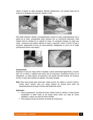  
73Guía del Estudiante - Pastelería
volcán, el liquido no debe escaparse. Mezclar rápidamente y sin exceso hasta que la
masa ya no de pegue a la mesa de trabajo y unirla.
Para darle cohesión, alisarla y homogeneizarla, amasar la masa moderadamente con la
palma de la mano, empujándola hacia nosotros con un movimiento alternativo. Este
método tiene la ventaja de no calentar la masa. Un amasado enérgico es mejor que
varios sucesivos que pueden calentar la masa y quemarla. Volver a formar la bola y
enharinar ligeramente el trozo de masa obtenido. Adelgazarla un poco con el rodillo
(enfriamiento interior más rápido).
Conservación
Depositar el trozo de masa sobre la bandeja o placa enharinada ligeramente y recubrir
bien con un lienzo, o plástico para evitar que se endurezca. Guardarla al fresco en el
refrigerador. La masa reposa, se endurece y así resulta más fácil cortarla. Se conserva
de tres a cuatro días cubierta con plástico. Se puede congelar.
Nota: Esta masa puede estar precocida, media cocción con relleno y cocción normal o
cocida vacía; cocción seca con carga (huesos de cereza) para evitar los
abombamientos de la masa; el fondo está totalmente cocido.
Aplicación:
 Para la preparación de tartas de frutas. Utilizar frutas en almíbar o frutas frescas
escaldadas. A estas frutas se las puede clocar sobre una capa de crema
pastelera, o sobre una capa de crema chantilly.
 Para preparar fondos de quiches, de tartas de verduras etc.
 